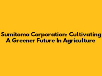 Sumitomo Corporation: Cultivating A Greener Future In Agriculture